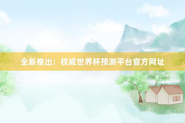全新推出：权威世界杯预测平台官方网址
